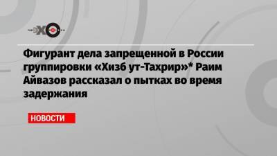 Фигурант дела запрещенной в России группировки «Хизб ут-Тахрир»* Раим Айвазов рассказал о пытках во время задержания