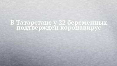 В Татарстане у 22 беременных подтвержден коронавирус