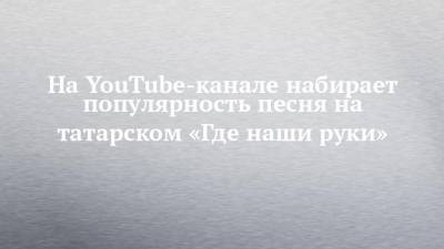 На YouTube-канале набирает популярность песня на татарском «Где наши руки»