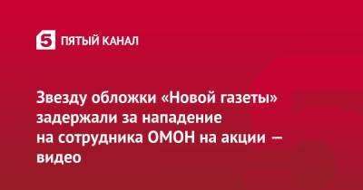 Звезду обложки «Новой газеты» задержали за нападение на сотрудника ОМОН на акции — видео