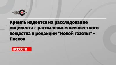 Кремль надеется на расследование инцидента с распылением неизвестного вещества в редакции «Новой газеты» – Песков
