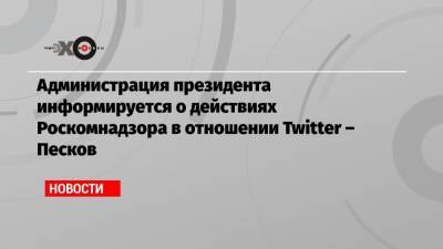 Администрация президента информируется о действиях Роскомнадзора в отношении Twitter – Песков