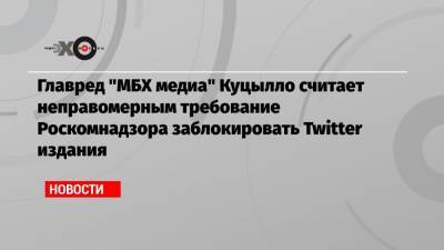 Главред «МБХ медиа» Куцылло считает неправомерным требование Роскомнадзора заблокировать Twitter издания