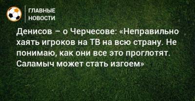 Денисов – о Черчесове: «Неправильно хаять игроков на ТВ на всю страну. Не понимаю, как они все это проглотят. Саламыч может стать изгоем»