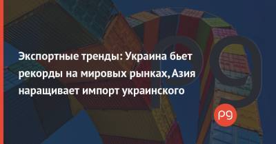 Экспортные тренды: Украина бьет рекорды на мировых рынках, Азия наращивает импорт украинского