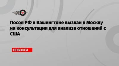 Посол РФ в Вашингтоне вызван в Москву на консультации для анализа отношений с США