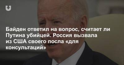 Байден ответил на вопрос, считает ли Путина убийцей. Россия вызвала из США своего посла «для консультаций»