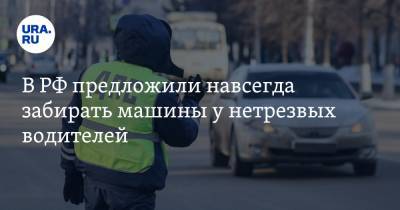 В РФ предложили навсегда забирать машины у нетрезвых водителей