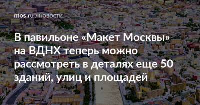В павильоне «Макет Москвы» на ВДНХ теперь можно рассмотреть в деталях еще 50 зданий, улиц и площадей
