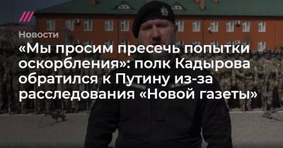 «Мы просим пресечь попытки оскорбления»: полк Кадырова обратился к Путину из-за расследования «Новой газеты»