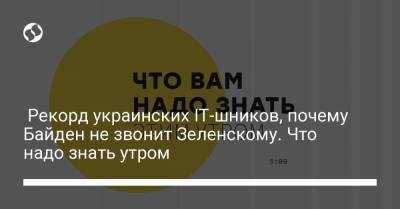 Рекорд украинских IT-шников, почему Байден не звонит Зеленскому. Что надо знать утром