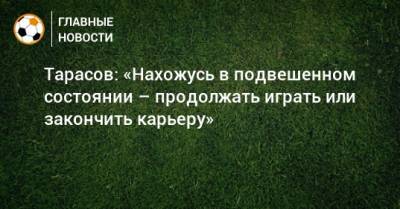 Тарасов: «Нахожусь в подвешенном состоянии – продолжать играть или закончить карьеру»