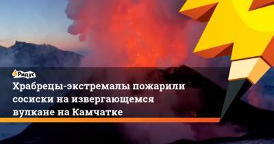 Храбрецы-экстремалы пожарили сосиски на извергающемся вулкане на Камчатке