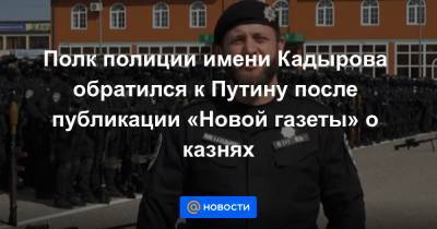 Полк полиции имени Кадырова обратился к Путину после публикации «Новой газеты» о казнях