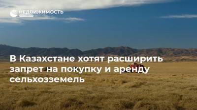 В Казахстане хотят расширить запрет на покупку и аренду сельхозземель