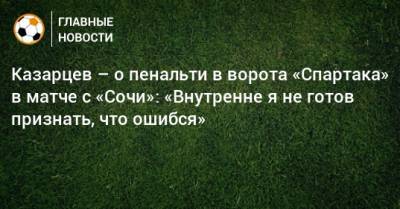 Казарцев – о пенальти в ворота «Спартака» в матче с «Сочи»: «Внутренне я не готов признать, что ошибся»