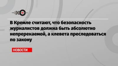 В Кремле считают, что безопасность журналистов должна быть абсолютно непререкаемой, а клевета преследоваться по закону