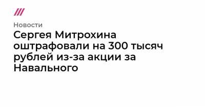 Сергея Митрохина оштрафовали на 300 тысяч рублей из-за акции за Навального
