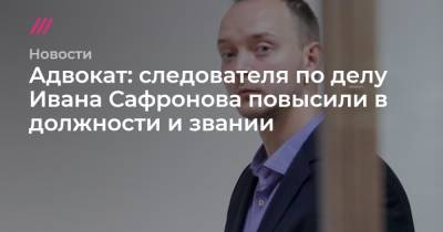 Адвокат: следователя по делу Ивана Сафронова повысили в должности и звании