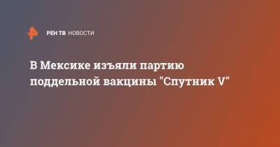 В Мексике изъяли партию поддельной вакцины "Спутник V"