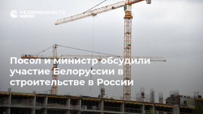Посол и министр обсудили участие Белоруссии в строительстве в России