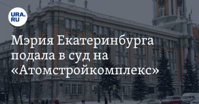Мэрия Екатеринбурга подала в суд на «Атомстройкомплекс»