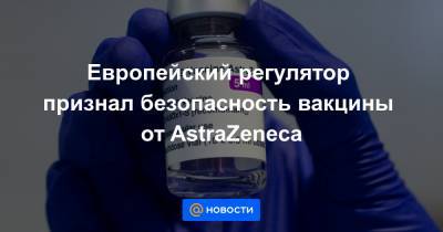 Европейский регулятор признал безопасность вакцины от AstraZeneca