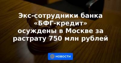 Экс-сотрудники банка «БФГ-кредит» осуждены в Москве за растрату 750 млн рублей