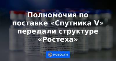 Полномочия по поставке «Спутника V» передали структуре «Ростеха»