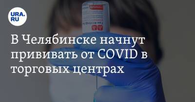 В Челябинске начнут прививать от COVID в торговых центрах