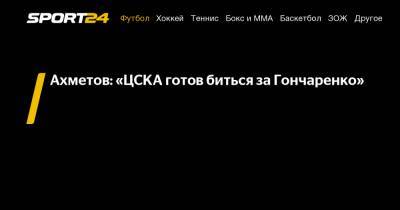 Ахметов: «ЦСКА готов биться за Гончаренко»