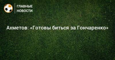 Ахметов: «Готовы биться за Гончаренко»