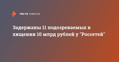 Задержаны 11 подозреваемых в хищении 10 млрд рублей у "Россетей"