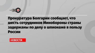 Прокуратура Болгарии сообщает, что шесть сотрудников Минобороны страны задержаны по делу о шпионаже в пользу России