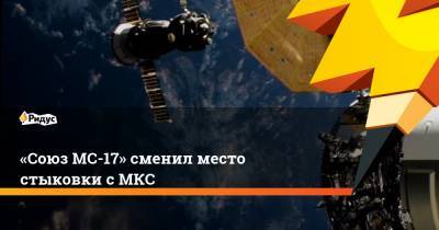 «Союз МС-17» сменил место стыковки с МКС