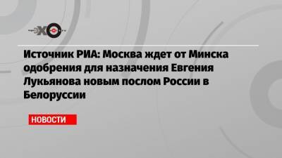 Источник РИА: Москва ждет от Минска одобрения для назначения Евгения Лукьянова новым послом России в Белоруссии