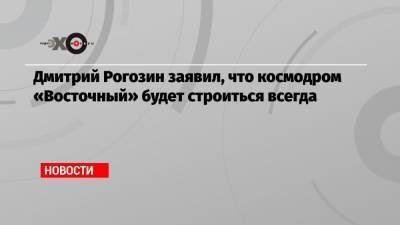 Дмитрий Рогозин заявил, что космодром «Восточный» будет строиться всегда