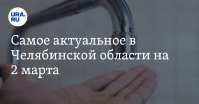 Самое актуальное в Челябинской области на 2 марта. Предприятие «Роскосмоса» ждет банкротство, жители села неделю живут без воды
