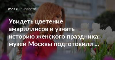 Увидеть цветение амариллисов и узнать историю женского праздника: музеи Москвы подготовили весеннюю программу