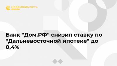 Банк "Дом.РФ" снизил ставку по "Дальневосточной ипотеке" до 0,4%