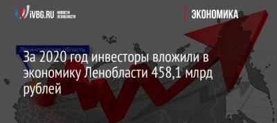За 2020 год инвесторы вложили в экономику Ленобласти 458,1 млрд рублей