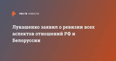 Лукашенко заявил о ревизии всех аспектов отношений РФ и Белоруссии