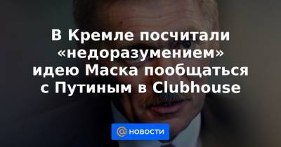 В Кремле посчитали «недоразумением» идею Маска пообщаться с Путиным в Clubhouse