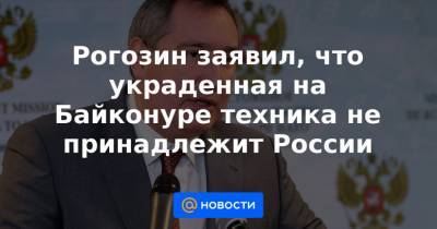 Рогозин заявил, что украденная на Байконуре техника не принадлежит России