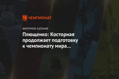 Плющенко: Косторная продолжает подготовку к чемпионату мира в качестве первой запасной