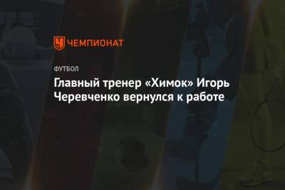 Главный тренер «Химок» Игорь Черевченко вернулся к работе