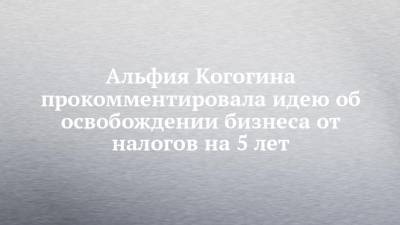 Альфия Когогина - Альфия Когогина прокомментировала идею об освобождении бизнеса от налогов на 5 лет - chelny-izvest.ru - респ. Татарстан
