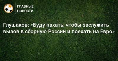 Глушаков: «Буду пахать, чтобы заслужить вызов в сборную России и поехать на Евро»