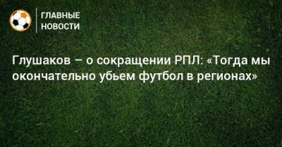 Глушаков – о сокращении РПЛ: «Тогда мы окончательно убьем футбол в регионах»