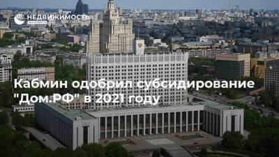 Кабмин одобрил субсидирование "Дом.РФ" в 2021 году